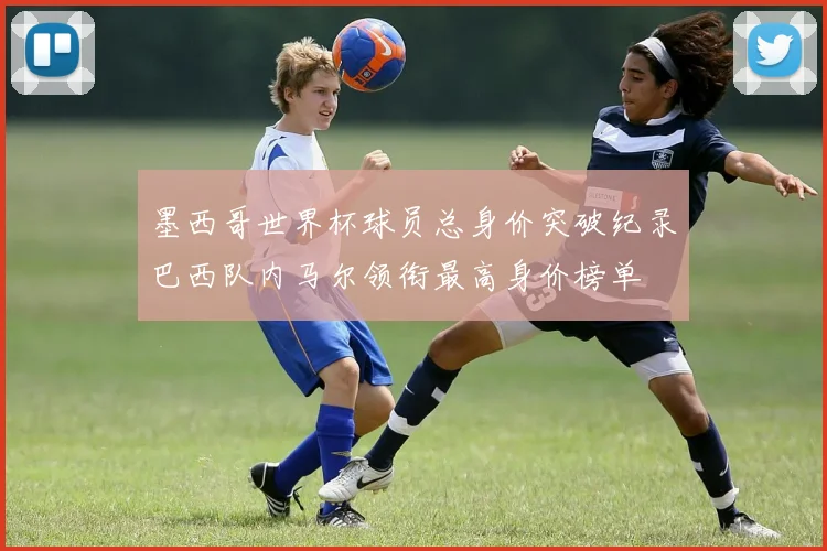 墨西哥世界杯球员总身价突破纪录巴西队内马尔领衔最高身价榜单