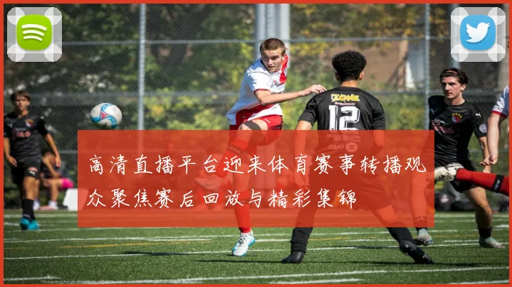 高清直播平台迎来体育赛事转播观众聚焦赛后回放与精彩集锦