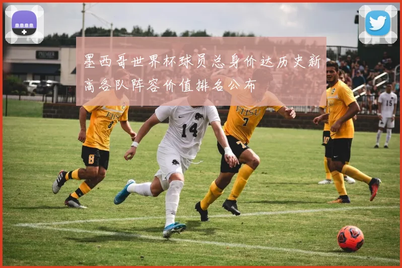 墨西哥世界杯球员总身价达历史新高各队阵容价值排名公布