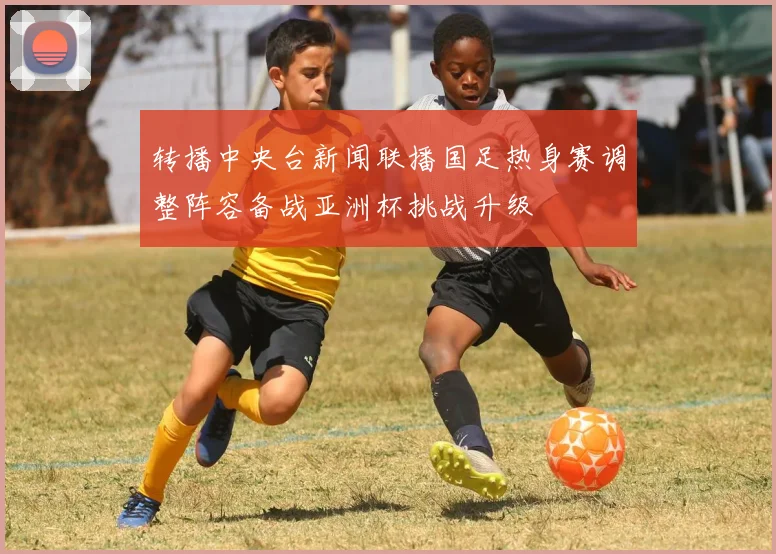 转播中央台新闻联播国足热身赛调整阵容备战亚洲杯挑战升级