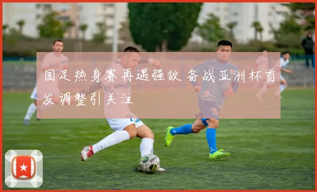 国足热身赛再遇强敌 备战亚洲杯首发调整引关注