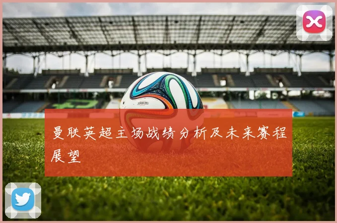 曼联英超主场战绩分析及未来赛程展望