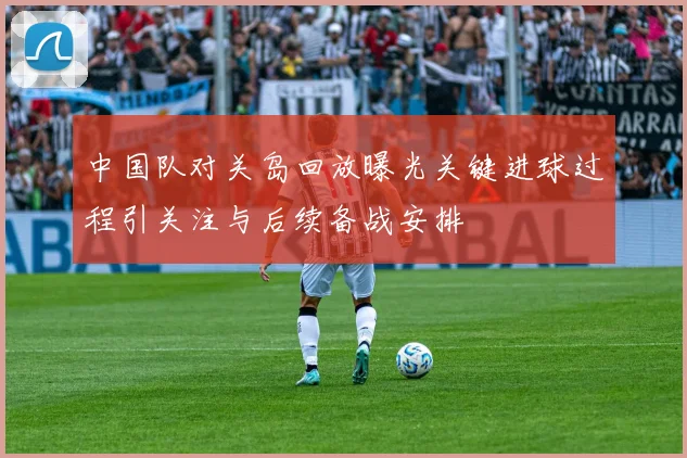 中国队对关岛回放曝光关键进球过程引关注与后续备战安排