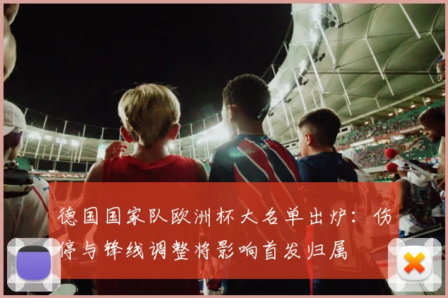 德国国家队欧洲杯大名单出炉:伤停与锋线调整将影响首发归属