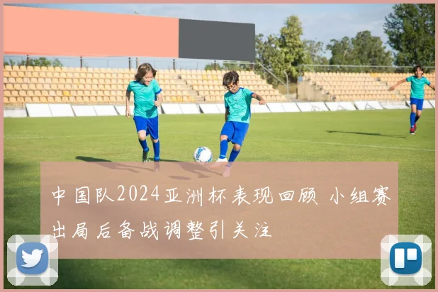 中国队2024亚洲杯表现回顾 小组赛出局后备战调整引关注