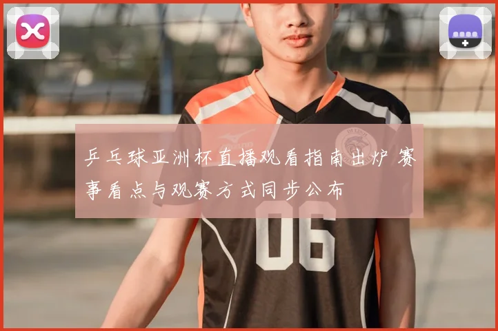 乒乓球亚洲杯直播观看指南出炉 赛事看点与观赛方式同步公布