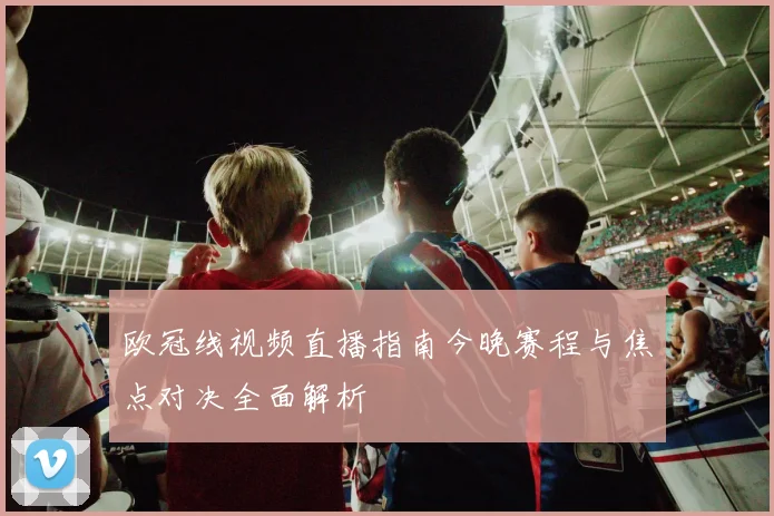 欧冠线视频直播指南今晚赛程与焦点对决全面解析