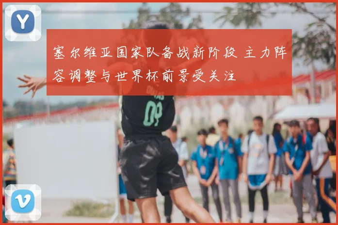 塞尔维亚国家队备战新阶段 主力阵容调整与世界杯前景受关注