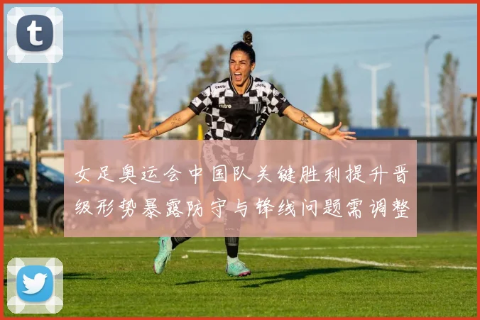 女足奥运会中国队关键胜利提升晋级形势暴露防守与锋线问题需调整