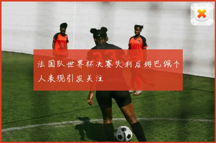 法国队世界杯决赛失利后姆巴佩个人表现引发关注