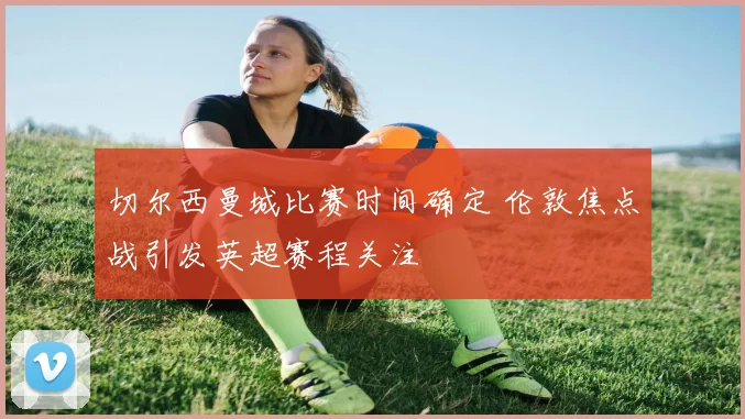 切尔西曼城比赛时间确定 伦敦焦点战引发英超赛程关注