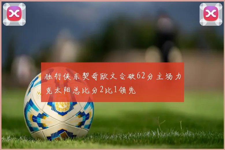 独行侠东契奇欧文合砍62分主场力克太阳总比分2比1领先
