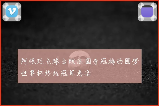 阿根廷点球击败法国夺冠梅西圆梦世界杯终结冠军悬念