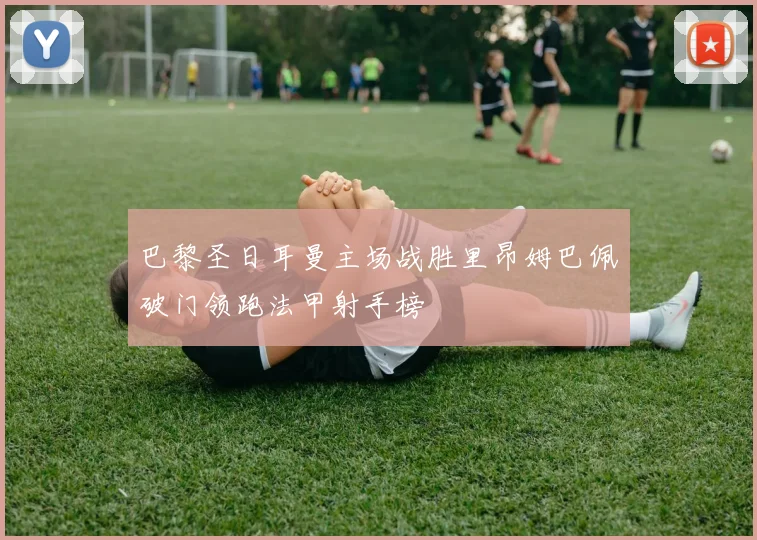 巴黎圣日耳曼主场战胜里昂姆巴佩破门领跑法甲射手榜