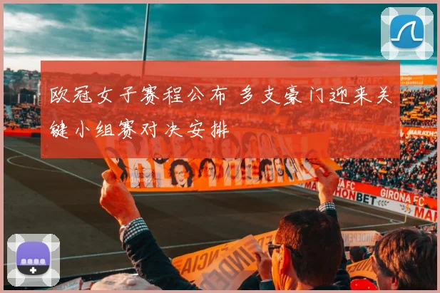 欧冠女子赛程公布 多支豪门迎来关键小组赛对决安排