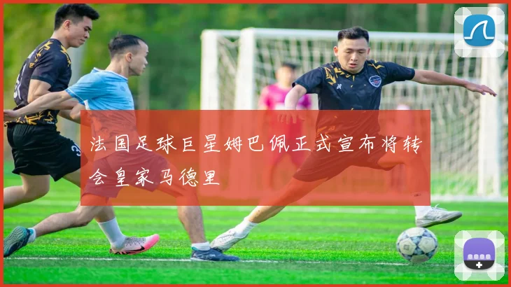 法国足球巨星姆巴佩正式宣布将转会皇家马德里