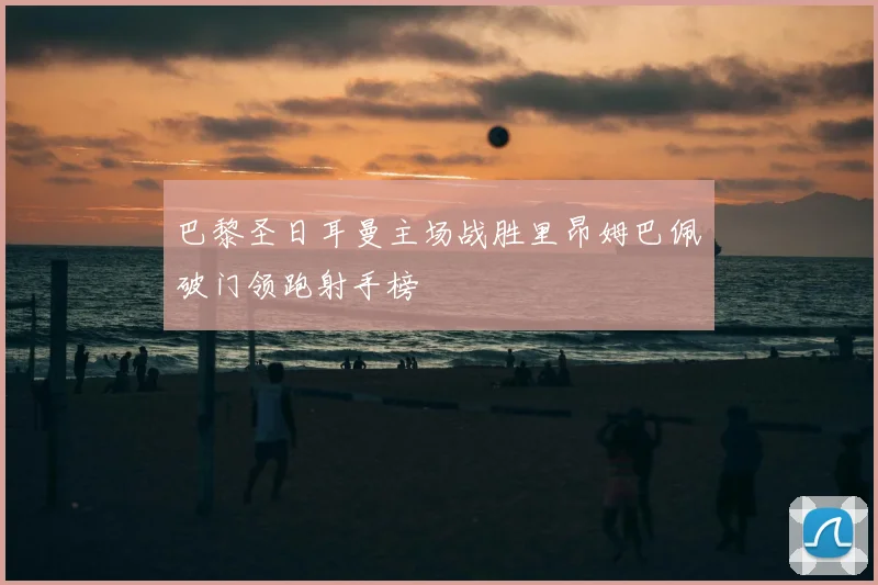 巴黎圣日耳曼主场战胜里昂姆巴佩破门领跑射手榜