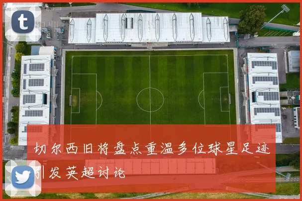 切尔西旧将盘点重温多位球星足迹引发英超讨论