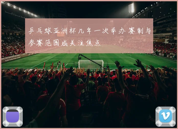 乒乓球亚洲杯几年一次举办 赛制与参赛范围成关注焦点