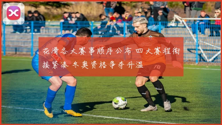 花滑各大赛事顺序公布 四大赛程衔接紧凑 冬奥资格争夺升温