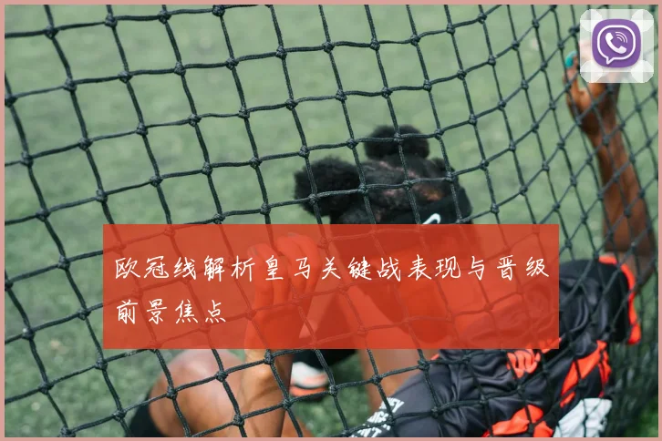 欧冠线解析皇马关键战表现与晋级前景焦点