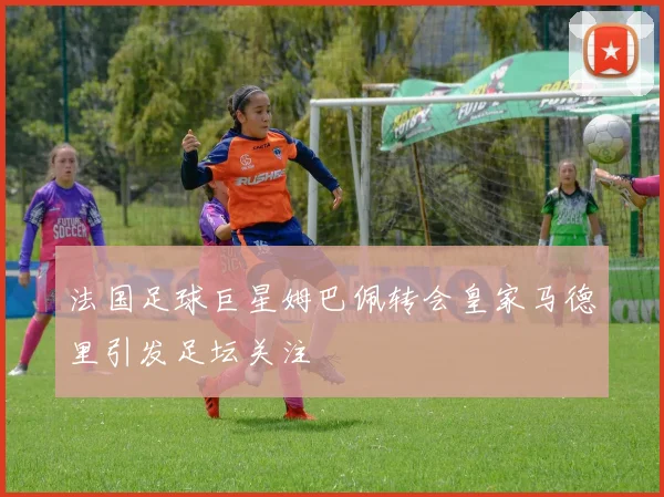 法国足球巨星姆巴佩转会皇家马德里引发足坛关注