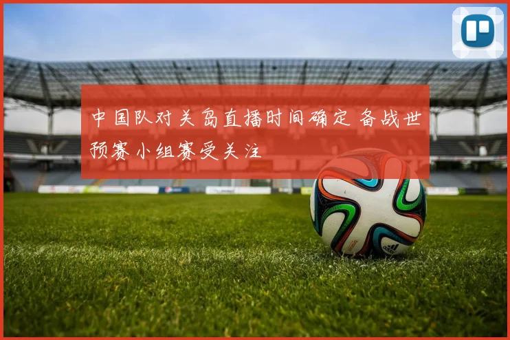 中国队对关岛直播时间确定 备战世预赛小组赛受关注