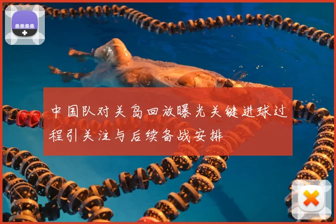中国队对关岛回放曝光关键进球过程引关注与后续备战安排