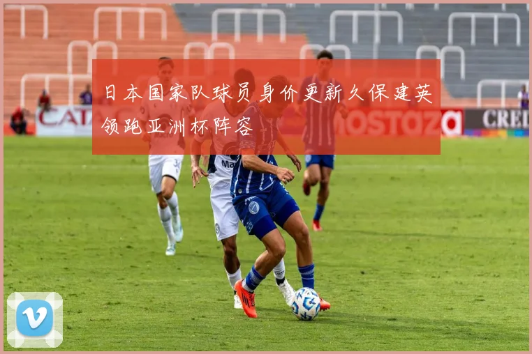 日本国家队球员身价更新久保建英领跑亚洲杯阵容