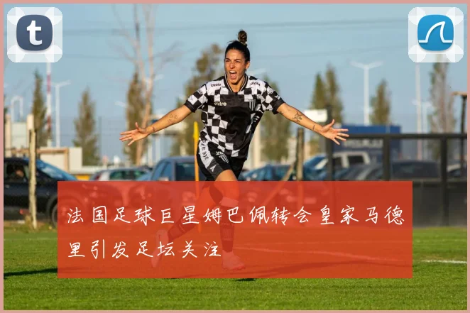 法国足球巨星姆巴佩转会皇家马德里引发足坛关注