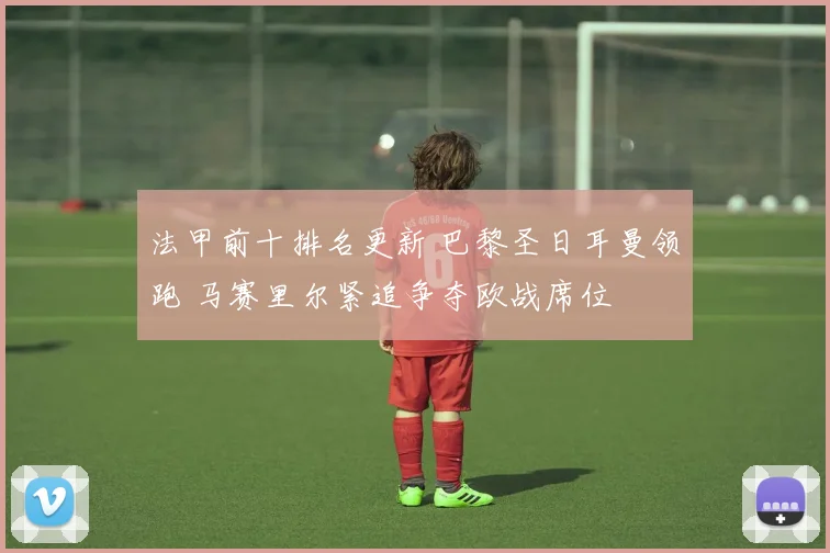 法甲前十排名更新 巴黎圣日耳曼领跑 马赛里尔紧追争夺欧战席位