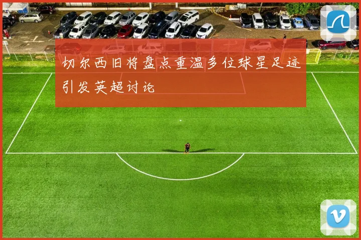 切尔西旧将盘点重温多位球星足迹引发英超讨论