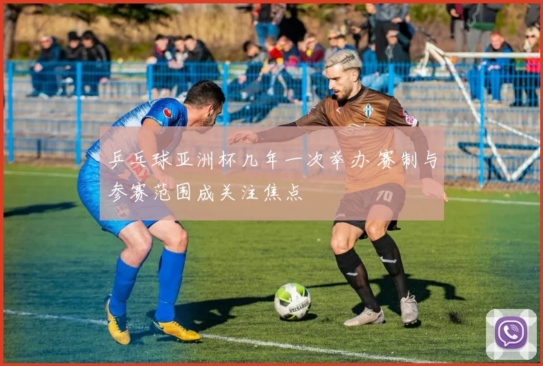 乒乓球亚洲杯几年一次举办 赛制与参赛范围成关注焦点