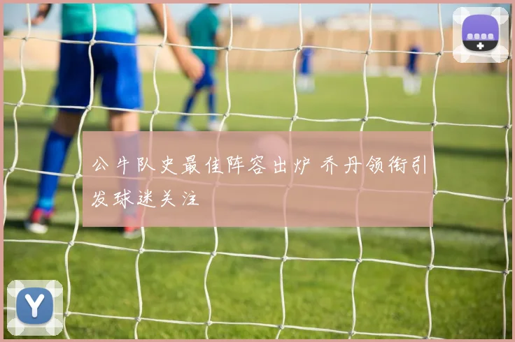 公牛队史最佳阵容出炉 乔丹领衔引发球迷关注