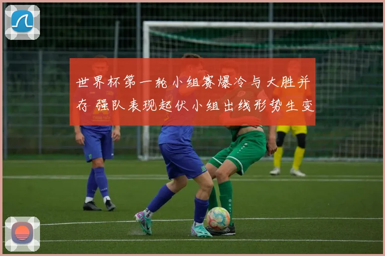 世界杯第一轮小组赛爆冷与大胜并存 强队表现起伏小组出线形势生变
