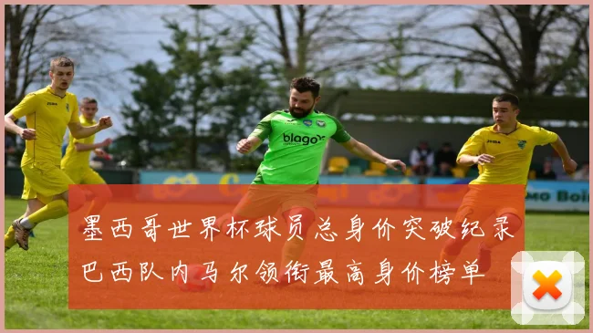 墨西哥世界杯球员总身价突破纪录巴西队内马尔领衔最高身价榜单