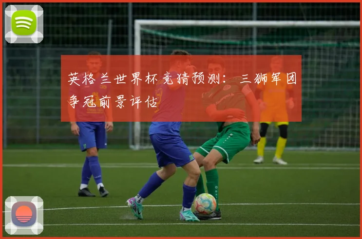 英格兰世界杯竞猜预测：三狮军团争冠前景评估