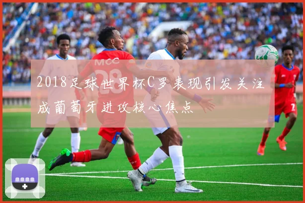 2018足球世界杯C罗表现引发关注 成葡萄牙进攻核心焦点