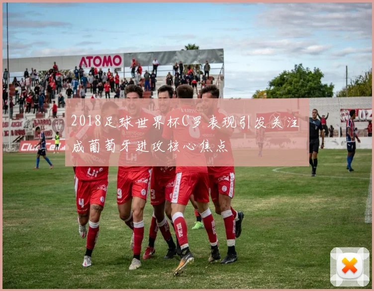 2018足球世界杯C罗表现引发关注 成葡萄牙进攻核心焦点